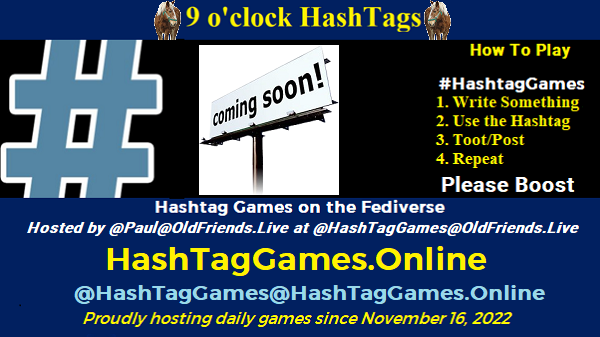 Poster Meme announcing New Blog Featured image, large blue hashTag and road signs reading coming soon."Coming Soon" by buzzjackson is licensed under CC BY-NC-SA 2.0. To view a copy of this license, visit https://creativecommons.org/licenses/by-nc-sa/2.0/?ref=openverse. Text: 9 o'clock Hashtag How to play #HashTagGames Write something awesome, Use the Hashtag, Toot/Post and Repeat! Please Boost Hashtag Games on Mastodon and the entire Fediverse. hosted by @paul@OldFriends.Live Every Night, 9PM EST, (6PM PT / 2AM GMT / 3AM CET / 1PM AEDT / 2PM NZST) Proudly hosting daily games since November 16, 2022