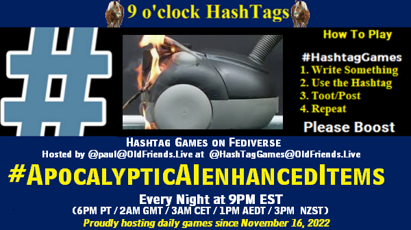 Poster Meme announcing New Game Featured image, large blue hashTag and Text: 9 o'clock Hashtag Games hosted by @paul@OldFriends.Live How to play #HashTagGames Write something awesome, Use the Hashtag, Toot/Post and Repeat! Please Boost Hashtag Games on Mastodon and the entire Fediverse. #ApocalypticAIenhancedItems Every Night, 9PM EST, (6PM PT / 2AM GMT / 3AM CET / 1PM AEDT / 3PM NZST) Proudly hosting daily games since November 16, 2022 Insert image credit: vaccum cleaner on fire