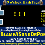 Poster Meme announcing New Game Featured image, large blue hashTag and Text: 9 o'clock Hashtag Games hosted by @paul@OldFriends.Live How to play #HashTagGames Write something awesome, Use the Hashtag, Toot/Post and Repeat! Please Boost Hashtag Games on Mastodon and the entire Fediverse. #BlameASongOrPoem Every Night, 9PM EST, (6PM PT / 2AM GMT / 3AM CET / 1PM AEDT / 3PM NZST) Proudly hosting daily games since November 16, 2022