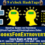 Poster Meme announcing New Game Featured image, large blue hashTag and Text: 9 o'clock Hashtag Games hosted by @paul@OldFriends.Live How to play #HashTagGames Write something awesome, Use the Hashtag, Toot/Post and Repeat! Please Boost Hashtag Games on Mastodon and the entire Fediverse. #BooksForExtroverts Every Night, 9PM EST, (6PM PT / 2AM GMT / 3AM CET / 1PM AEDT / 3PM NZST) Proudly hosting daily games since November 16, 2022