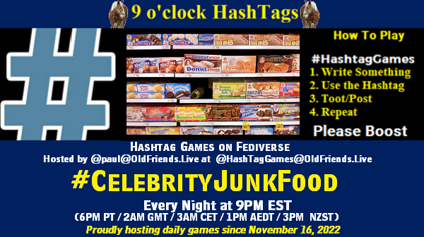Poster Meme announcing New Game

Featured image, large blue hashTag and 

Text:
 9 o'clock Hashtag  Games hosted by @paul@OldFriends.Live

How to play
#HashTagGames

 Write something awesome, Use the Hashtag, Toot/Post and Repeat!

Please Boost

Hashtag Games on Mastodon and the entire Fediverse.
#CelebrityJunkFood

Every Night, 9PM EST, (6PM PT / 2AM GMT / 3AM CET / 1PM AEDT / 3PM  NZST)
Proudly hosting daily games since November 16, 2022

Insert image credit: "Junk food, grocery store, Houston, TX, USA" by gruntzooki is licensed under CC BY-SA 2.0.