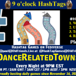 Poster Meme announcing New Game Featured image, large blue hashTag and Text: 9 o'clock Hashtag Games hosted by @paul@OldFriends.Live How to play #HashTagGames Write something awesome, Use the Hashtag, Toot/Post and Repeat! Please Boost Hashtag Games on Mastodon and the entire Fediverse. #DanceRelatedTowns Every Night, 9PM EST, (6PM PT / 2AM GMT / 3AM CET / 1PM AEDT / 3PM NZST) Proudly hosting daily games since November 16, 2022 Insert image credit: "dancing town 6" by dacascas is licensed under CC BY-NC-SA 2.0.