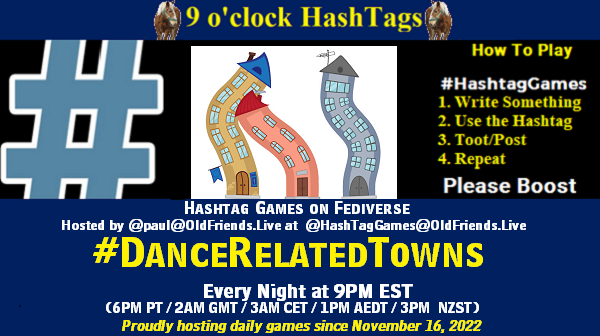 Poster Meme announcing New Game Featured image, large blue hashTag and Text: 9 o'clock Hashtag Games hosted by @paul@OldFriends.Live How to play #HashTagGames Write something awesome, Use the Hashtag, Toot/Post and Repeat! Please Boost Hashtag Games on Mastodon and the entire Fediverse. #DanceRelatedTowns Every Night, 9PM EST, (6PM PT / 2AM GMT / 3AM CET / 1PM AEDT / 3PM NZST) Proudly hosting daily games since November 16, 2022 Insert image credit: "dancing town 6" by dacascas is licensed under CC BY-NC-SA 2.0.