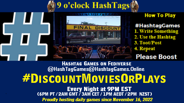 Poster Meme announcing New Game

Featured image, large blue hashTag and 

Text:
 9 o'clock Hashtag  Games hosted by @paul@OldFriends.Live

How to play
#HashTagGames

 Write something awesome, Use the Hashtag, Toot/Post and Repeat!

Please Boost

Hashtag Games on Mastodon and the entire Fediverse.
#DiscountMoviesOrPlays

Every Night, 9PM EST, (6PM PT / 2AM GMT / 3AM CET / 1PM AEDT / 3PM  NZST)
Proudly hosting daily games since November 16, 2022

Insert image credit: "Final Discount" by PinkMoose is licensed under CC BY 2.0.