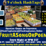Poster Meme announcing New Game Featured image, large blue hashTag and Text: 9 o'clock Hashtag Games hosted by @paul@OldFriends.Live How to play #HashTagGames Write something awesome, Use the Hashtag, Toot/Post and Repeat! Please Boost Hashtag Games on Mastodon and the entire Fediverse. #FruitASongOrPoem Every Night, 9PM EST, (6PM PT / 2AM GMT / 3AM CET / 1PM AEDT / 3PM NZST) Proudly hosting daily games since November 16, 2022 Insert image credit: "Fruit market stall in Cairo" by dungodung is licensed under CC BY-SA 2.0.