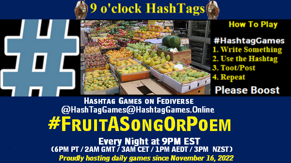 Poster Meme announcing New Game
Featured image, large blue hashTag and
Text:
9 o'clock Hashtag Games hosted by @paul@OldFriends.Live
How to play
#HashTagGames
Write something awesome, Use the Hashtag, Toot/Post and Repeat!
Please Boost
Hashtag Games on Mastodon and the entire Fediverse.
#FruitASongOrPoem
Every Night, 9PM EST, (6PM PT / 2AM GMT / 3AM CET / 1PM AEDT / 3PM NZST)
Proudly hosting daily games since November 16, 2022
Insert image credit: "Fruit market stall in Cairo" by dungodung is licensed under CC BY-SA 2.0.