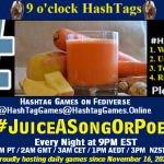 Poster Meme announcing New Game Featured image, large blue hashTag and Text: 9 o'clock Hashtag Games hosted by @paul@OldFriends.Live How to play #HashTagGames Write something awesome, Use the Hashtag, Toot/Post and Repeat! Please Boost Hashtag Games on Mastodon and the entire Fediverse. #JuiceASongOrPoem Every Night, 9PM EST, (6PM PT / 2AM GMT / 3AM CET / 1PM AEDT / 3PM NZST) Proudly hosting daily games since November 16, 2022 Insert image credit: "Juicing" by bertholf is licensed under CC BY 2.0.