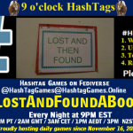 Poster Meme announcing New Game Featured image, large blue hashTag and Text: 9 o'clock Hashtag Games hosted by @paul@OldFriends.Live How to play #HashTagGames Write something awesome, Use the Hashtag, Toot/Post and Repeat! Please Boost Hashtag Games on Mastodon and the entire Fediverse. #LostAndFoundABook Every Night, 9PM EST, (6PM PT / 2AM GMT / 3AM CET / 1PM AEDT / 3PM NZST) Proudly hosting daily games since November 16, 2022 Insert image credit: "Amazing Grace-style lost and found sign" by askpang is licensed under CC BY-NC-SA 2.0.