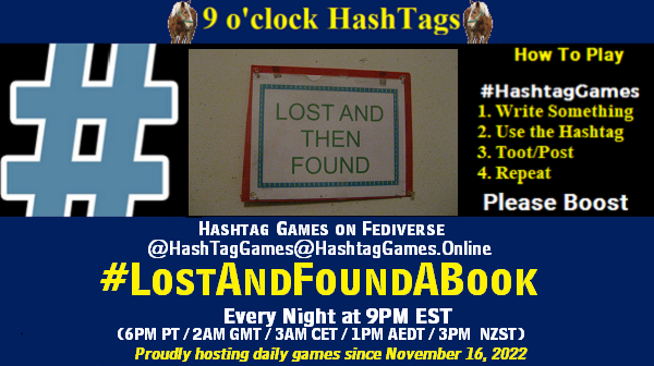 Poster Meme announcing New Game Featured image, large blue hashTag and Text: 9 o'clock Hashtag Games hosted by @paul@OldFriends.Live How to play #HashTagGames Write something awesome, Use the Hashtag, Toot/Post and Repeat! Please Boost Hashtag Games on Mastodon and the entire Fediverse. #LostAndFoundABook Every Night, 9PM EST, (6PM PT / 2AM GMT / 3AM CET / 1PM AEDT / 3PM NZST) Proudly hosting daily games since November 16, 2022 Insert image credit: "Amazing Grace-style lost and found sign" by askpang is licensed under CC BY-NC-SA 2.0.