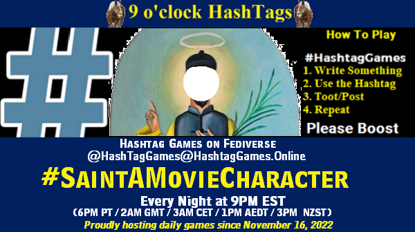 9 o'clock Hashtag Games hosted by @paul@OldFriends.Live How to play #HashTagGames Write something awesome, Use the Hashtag, Toot/Post and Repeat! Please Boost Hashtag Games on Mastodon and the entire Fediverse. #SaintAMovieCharacter Every Night, 9PM EST, (6PM PT / 2AM GMT / 3AM CET / 1PM AEDT / 3PM NZST) Proudly hosting daily games since November 16, 2022