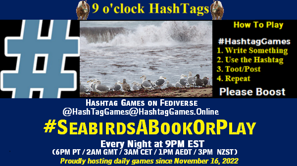 Poster Meme announcing New Game Featured image, large blue hashTag and Text: 9 o'clock Hashtag Games hosted by @paul@OldFriends.Live How to play #HashTagGames Write something awesome, Use the Hashtag, Toot/Post and Repeat! Please Boost Hashtag Games on Mastodon and the entire Fediverse. #SeabirdsABookOrPlay Every Night, 9PM EST, (6PM PT / 2AM GMT / 3AM CET / 1PM AEDT / 3PM NZST) Proudly hosting daily games since November 16, 2022 Insert image credit: "Gulls Gathered on Scott Creek Beach" by donjd2 is licensed under CC BY 2.0.