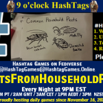 Poster Meme announcing New Game Featured image, large blue hashTag and Text: 9 o'clock Hashtag Games hosted by @paul@OldFriends.Live How to play #HashTagGames Write something awesome, Use the Hashtag, Toot/Post and Repeat! Please Boost Hashtag Games on Mastodon and the entire Fediverse. #TextsFromHouseholdPests Every Night, 9PM EST, (6PM PT / 2AM GMT / 3AM CET / 1PM AEDT / 3PM NZST) Proudly hosting daily games since November 16, 2022 Insert image credit: "Common Household Pests" by Marc-Anthony Macon is licensed under CC BY-SA 2.0.