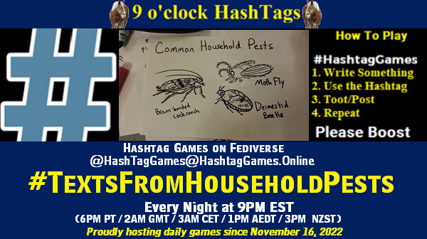 Poster Meme announcing New Game Featured image, large blue hashTag and Text: 9 o'clock Hashtag Games hosted by @paul@OldFriends.Live How to play #HashTagGames Write something awesome, Use the Hashtag, Toot/Post and Repeat! Please Boost Hashtag Games on Mastodon and the entire Fediverse. #TextsFromHouseholdPests Every Night, 9PM EST, (6PM PT / 2AM GMT / 3AM CET / 1PM AEDT / 3PM NZST) Proudly hosting daily games since November 16, 2022 Insert image credit: "Common Household Pests" by Marc-Anthony Macon is licensed under CC BY-SA 2.0.