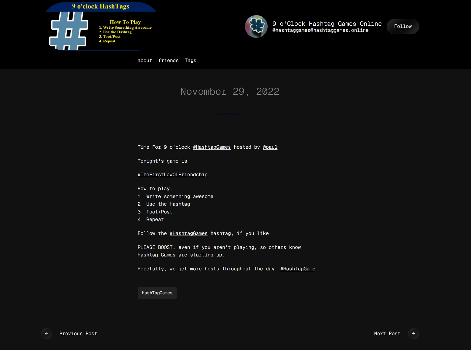 9 o'Clock Hashtag Games Online @hashtaggames@hashtaggames.online Follow about friends Tags November 29, 2022 Time For 9 o'clock #HashtagGames hosted by @paul Tonight's game is #TheFirstLawOfFriendship How to play: 1. Write something awesome 2. Use the Hashtag 3. Toot/Post 4. Repeat Follow the #HashtagGames hashtag, if you like PLEASE BOOST, even if you aren't playing, so others know Hashtag Games are starting up. Hopefully, we get more hosts throughout the day. #HashtagGame HashTagGames ← Previous Post Next Post →