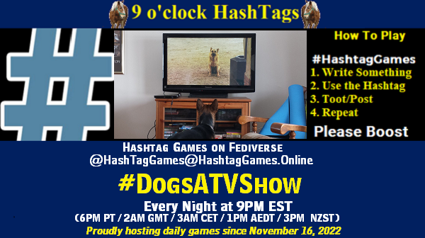 Poster Meme announcing New Game Featured image, large blue hashTag and Text: 9 o'clock Hashtag Games hosted by @paul@OldFriends.Live How to play #HashTagGames Write something awesome, Use the Hashtag, Toot/Post and Repeat! Please Boost Hashtag Games on Mastodon and the entire Fediverse. #DogsATVShow Every Night, 9PM EST, (6PM PT / 2AM GMT / 3AM CET / 1PM AEDT / 3PM NZST) Proudly hosting daily games since November 16, 2022 Insert image credit: 