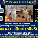 Poster Meme announcing New Game Featured image, large blue hashTag and Text: 9 o'clock Hashtag Games hosted by @paul@OldFriends.Live How to play #HashTagGames Write something awesome, Use the Hashtag, Toot/Post and Repeat! Please Boost Hashtag Games on Mastodon and the entire Fediverse. #ExaggeratedQuotesOrSlogans Every Night, 9PM EST, (6PM PT / 2AM GMT / 3AM CET / 1PM AEDT / 3PM NZST) Proudly hosting daily games since November 16, 2022 Insert image credit: "'It was THAT big.' cat with paw raised in air, while another cat watches" by hehaden is licensed under CC BY-NC 2.0.
