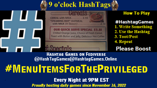 Poster Meme announcing New Game
Featured image, large blue hashTag and
Text:
9 o'clock Hashtag Games hosted by @paul@OldFriends.Live
How to play
#HashTagGames
Write something awesome, Use the Hashtag, Toot/Post and Repeat!
Please Boost
Hashtag Games on Mastodon and the entire Fediverse.
#MenuItemsForThePrivileged
Proudly hosting daily games since November 16, 2022
Insert image credit: "Diner Menu Item" by JeepDawg is licensed under CC BY-NC-ND 2.0.