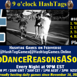 Poster Meme announcing New Game Featured image, large blue hashTag and Text: 9 o'clock Hashtag Games hosted by @paul@OldFriends.Live How to play #HashTagGames Write something awesome, Use the Hashtag, Toot/Post and Repeat! Please Boost Hashtag Games on Mastodon and the entire Fediverse. #OddDanceReasonsASong Every Night, 9PM EST, (6PM PT / 2AM GMT / 3AM CET / 1PM AEDT / 3PM NZST) Proudly hosting daily games since November 16, 2022 Insert image credit: "Happy Dance" by khalidhameed0110 is licensed under CC BY-NC-SA 2.0.