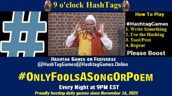Poster Meme announcing New Game
Featured image, large blue hashTag and
Text:
9 o'clock Hashtag Games hosted by @paul@OldFriends.Live
How to play
#HashTagGames
Write something awesome, Use the Hashtag, Toot/Post and Repeat!
Please Boost
Hashtag Games on Mastodon and the entire Fediverse.
#OnlyFoolsASongOrPoem
Every Night, 9PM EST
Proudly hosting daily games since November 16, 2022
Insert image credit: "medieval fool" by hans s is licensed under CC BY-ND 2.0.