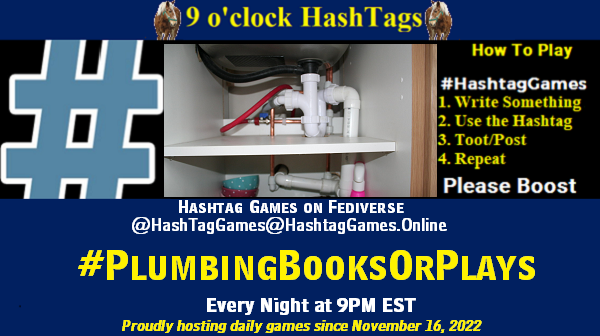 Poster Meme announcing New Game Featured image, large blue hashTag and Text: 9 o'clock Hashtag Games hosted by @paul@OldFriends.Live How to play #HashTagGames Write something awesome, Use the Hashtag, Toot/Post and Repeat! Please Boost Hashtag Games on Mastodon and the entire Fediverse. #PlumbingBooksOrPlays Every Night, 9PM EST, (6PM PT / 2AM GMT / 3AM CET / 1PM AEDT / 3PM NZST) Proudly hosting daily games since November 16, 2022 Insert image credit: "Plumbing pics" by Ewan McIntosh is licensed under CC BY-NC 2.0.