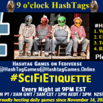 Poster Meme announcing New Game Featured image, large blue hashTag and Text: 9 o'clock Hashtag Games hosted by @paul@OldFriends.Live How to play #HashTagGames Write something awesome, Use the Hashtag, Toot/Post and Repeat! Please Boost Hashtag Games on Mastodon and the entire Fediverse. #SciFiEtiquette Every Night, 9PM EST, (6PM PT / 2AM GMT / 3AM CET / 1PM AEDT / 3PM NZST) Proudly hosting daily games since November 16, 2022