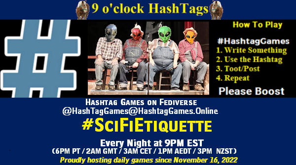 Poster Meme announcing New Game
Featured image, large blue hashTag and
Text:
9 o'clock Hashtag Games hosted by @paul@OldFriends.Live
How to play
#HashTagGames
Write something awesome, Use the Hashtag, Toot/Post and Repeat!
Please Boost
Hashtag Games on Mastodon and the entire Fediverse.
#SciFiEtiquette
Every Night, 9PM EST, (6PM PT / 2AM GMT / 3AM CET / 1PM AEDT / 3PM NZST)
Proudly hosting daily games since November 16, 2022