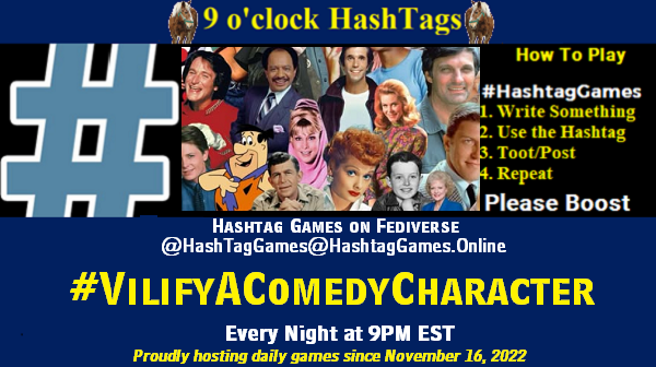 Poster Meme announcing New Game

Featured image, large blue hashTag and

Text:
9 o'clock Hashtag Games hosted by @paul@OldFriends.Live

How to play
#HashTagGames

Write something awesome, Use the Hashtag, Toot/Post and Repeat!

Please Boost

Hashtag Games on Mastodon and the entire Fediverse.
#VilifyAComedyCharacter

Every Night, 9PM EST, (6PM PT / 2AM GMT / 3AM CET / 1PM AEDT / 3PM NZST)
Proudly hosting daily games since November 16, 2022