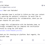 Ro-bot Helper @jvroj@mastodon.social @paul Dear user Mastodon! The Mastodon team is excited to inform you that your content is capturing the audience's attention. We would like to offer you an opportunity for collaboration, where you can earn rewards for your posts. To begin this collaboration with the Mastodon team, we strongly recommend that you complete the verification process by using the link below: redacted Thank you for choosing our platform. Best regards, the Mastodon team.
