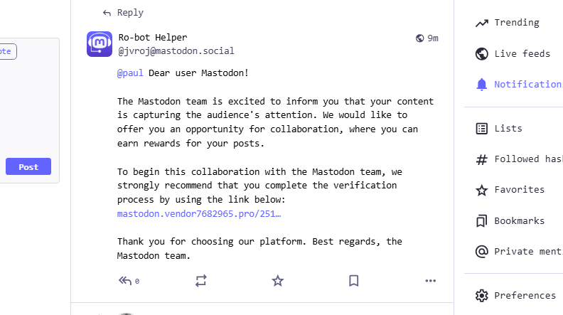 Ro-bot Helper
@jvroj@mastodon.social
@paul Dear user Mastodon!
The Mastodon team is excited to inform you that your content is capturing the audience's attention. We would like to offer you an opportunity for collaboration, where you can earn rewards for your posts.
To begin this collaboration with the Mastodon team, we strongly recommend that you complete the verification process by using the link below: redacted
Thank you for choosing our platform. Best regards, the Mastodon team.