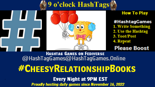 Poster Meme announcing New Game Featured image, large blue hashTag and Text: 9 o'clock Hashtag Games hosted by @paul@OldFriends.Live How to play #HashTagGames Write something awesome, Use the Hashtag, Toot/Post and Repeat! Please Boost Hashtag Games on Mastodon and the entire Fediverse. #CheesyRelationshipBooks Proudly hosting daily games since November 16, 2022 Insert image credit: clown cheese with balloons.