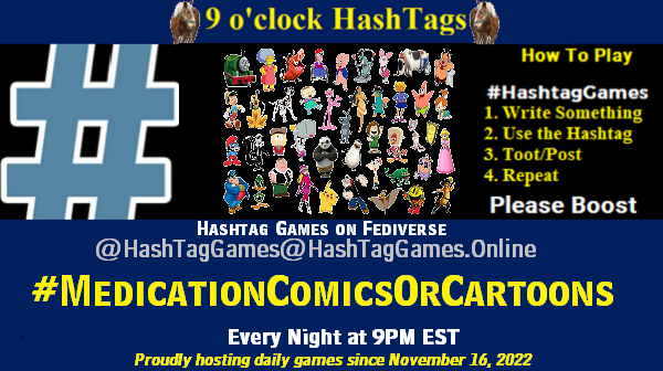 Poster Meme announcing New Game
Featured image, large blue hashTag and
Text:
9 o'clock Hashtag Games hosted by @paul@OldFriends.Live
How to play
#HashTagGames
Write something awesome, Use the Hashtag, Toot/Post and Repeat!
Please Boost
Hashtag Games on Mastodon and the entire Fediverse.
#MedicationComicOrCartoons
Proudly hosting daily games since November 16, 2022