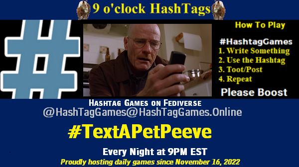 Poster Meme announcing New Game Featured image, large blue hashTag and Text: 9 o'clock Hashtag Games hosted by @paul@OldFriends.Live How to play #HashTagGames Write something awesome, Use the Hashtag, Toot/Post and Repeat! Please Boost Hashtag Games on Mastodon and the entire Fediverse. #TextAPetPeeve Proudly hosting daily games since November 16, 2022 Insert image credit: Img Scr: Screengrab, walter white looking at phone, breaking bad, Sony Pictures Television