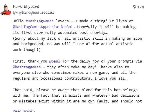 Mark Whybird @whybird@aus.social 20m Hello #HashTagGames lovers - I made a thing! It lives at @HashTagGamesAppreciationBot. Hopefully it will be making its first ever fully automated post shortly… (Sorry about my lack of all artistic skill in making an icon and background… no way will I use AI for actual artistic work though!) First, thank you @paul for the daily joy of your prompts via @hashtaggames - they often make my day! Thanks also to everyone else who sometimes makes a new game, and all the regulars and occasional contributors. I love you all. That said, please be aware that blame for this bot belongs with me. The fact that it exists and whatever bad decisions or mistakes exist within it are my own fault, and should not 